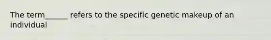 The term______ refers to the specific genetic makeup of an individual
