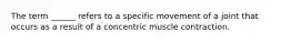 The term ______ refers to a specific movement of a joint that occurs as a result of a concentric muscle contraction.