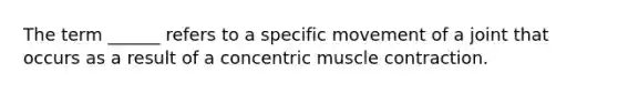 The term ______ refers to a specific movement of a joint that occurs as a result of a concentric muscle contraction.