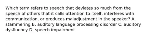 Which term refers to speech that deviates so much from the speech of others that it calls attention to itself, interferes with communication, or produces maladjustment in the speaker? A. stammering B. auditory language processing disorder C. auditory dysfluency D. speech impairment