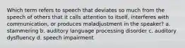 Which term refers to speech that deviates so much from the speech of others that it calls attention to itself, interferes with communication, or produces maladjustment in the speaker? a. stammering b. auditory language processing disorder c. auditory dysfluency d. speech impairment