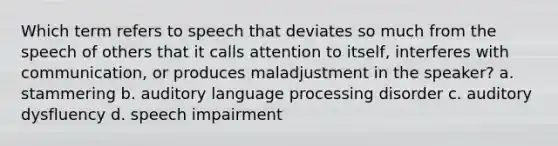 Which term refers to speech that deviates so much from the speech of others that it calls attention to itself, interferes with communication, or produces maladjustment in the speaker? a. stammering b. auditory language processing disorder c. auditory dysfluency d. speech impairment