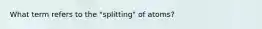 What term refers to the "splitting" of atoms?