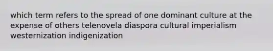 which term refers to the spread of one dominant culture at the expense of others telenovela diaspora cultural imperialism westernization indigenization