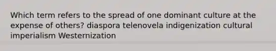 Which term refers to the spread of one dominant culture at the expense of others? diaspora telenovela indigenization cultural imperialism Westernization