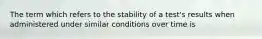 The term which refers to the stability of a test's results when administered under similar conditions over time is