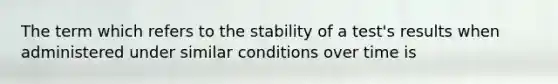 The term which refers to the stability of a test's results when administered under similar conditions over time is