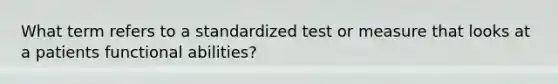 What term refers to a standardized test or measure that looks at a patients functional abilities?