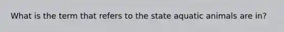 What is the term that refers to the state aquatic animals are in?