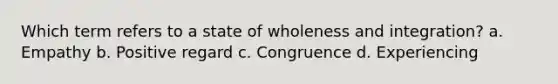 Which term refers to a state of wholeness and integration? a. Empathy b. Positive regard c. Congruence d. Experiencing