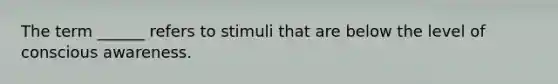 The term ______ refers to stimuli that are below the level of conscious awareness.