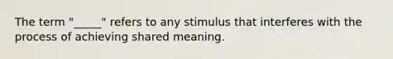 The term "_____" refers to any stimulus that interferes with the process of achieving shared meaning.