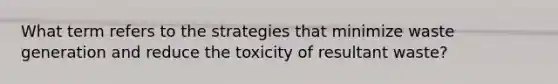 What term refers to the strategies that minimize waste generation and reduce the toxicity of resultant waste?