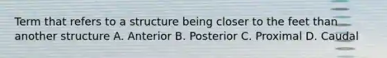 Term that refers to a structure being closer to the feet than another structure A. Anterior B. Posterior C. Proximal D. Caudal