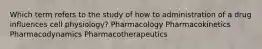 Which term refers to the study of how to administration of a drug influences cell physiology? Pharmacology Pharmacokinetics Pharmacodynamics Pharmacotherapeutics