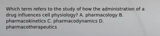 Which term refers to the study of how the administration of a drug influences cell physiology? A. pharmacology B. pharmacokinetics C. pharmacodynamics D. pharmacotherapeutics