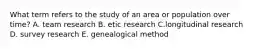 What term refers to the study of an area or population over time? A. team research B. etic research C.longitudinal research D. survey research E. genealogical method