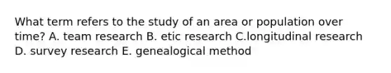 What term refers to the study of an area or population over time? A. team research B. etic research C.longitudinal research D. survey research E. genealogical method