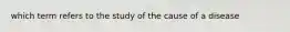 which term refers to the study of the cause of a disease