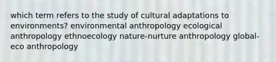 which term refers to the study of cultural adaptations to environments? environmental anthropology ecological anthropology ethnoecology nature-nurture anthropology global-eco anthropology