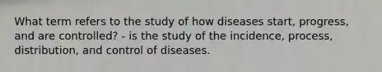 What term refers to the study of how diseases start, progress, and are controlled? - is the study of the incidence, process, distribution, and control of diseases.