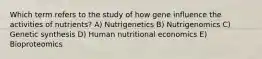 Which term refers to the study of how gene influence the activities of nutrients? A) Nutrigenetics B) Nutrigenomics C) Genetic synthesis D) Human nutritional economics E) Bioproteomics