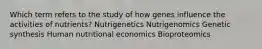 Which term refers to the study of how genes influence the activities of nutrients? Nutrigenetics Nutrigenomics Genetic synthesis Human nutritional economics Bioproteomics