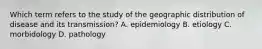 Which term refers to the study of the geographic distribution of disease and its transmission? A. epidemiology B. etiology C. morbidology D. pathology