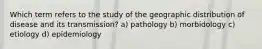 Which term refers to the study of the geographic distribution of disease and its transmission? a) pathology b) morbidology c) etiology d) epidemiology