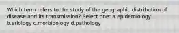 Which term refers to the study of the geographic distribution of disease and its transmission? Select one: a.epidemiology b.etiology c.morbidology d.pathology