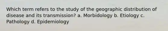 Which term refers to the study of the geographic distribution of disease and its transmission? a. Morbidology b. Etiology c. Pathology d. Epidemiology