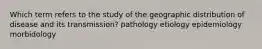 Which term refers to the study of the geographic distribution of disease and its transmission? pathology etiology epidemiology morbidology