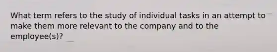 What term refers to the study of individual tasks in an attempt to make them more relevant to the company and to the employee(s)?