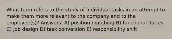 What term refers to the study of individual tasks in an attempt to make them more relevant to the company and to the employee(s)? Answers: A) position matching B) functional duties C) job design D) task conversion E) responsibility shift