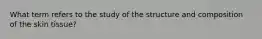 What term refers to the study of the structure and composition of the skin tissue?