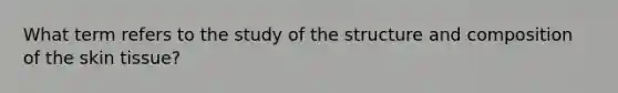 What term refers to the study of the structure and composition of the skin tissue?