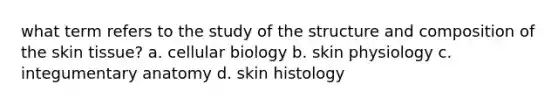 what term refers to the study of the structure and composition of the skin tissue? a. cellular biology b. skin physiology c. integumentary anatomy d. skin histology