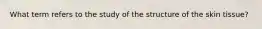 What term refers to the study of the structure of the skin tissue?