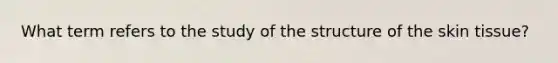 What term refers to the study of the structure of the skin tissue?