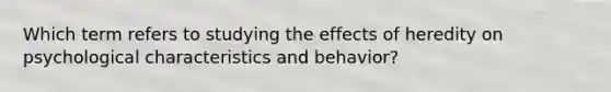 Which term refers to studying the effects of heredity on psychological characteristics and behavior?