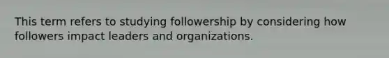 This term refers to studying followership by considering how followers impact leaders and organizations.