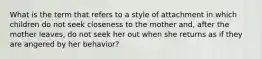 What is the term that refers to a style of attachment in which children do not seek closeness to the mother and, after the mother leaves, do not seek her out when she returns as if they are angered by her behavior?