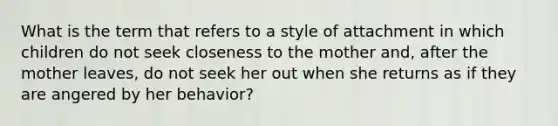 What is the term that refers to a style of attachment in which children do not seek closeness to the mother and, after the mother leaves, do not seek her out when she returns as if they are angered by her behavior?