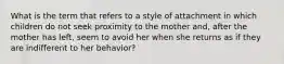 What is the term that refers to a style of attachment in which children do not seek proximity to the mother and, after the mother has left, seem to avoid her when she returns as if they are indifferent to her behavior?