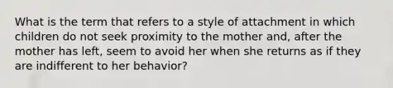 What is the term that refers to a style of attachment in which children do not seek proximity to the mother and, after the mother has left, seem to avoid her when she returns as if they are indifferent to her behavior?