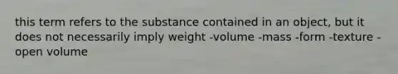 this term refers to the substance contained in an object, but it does not necessarily imply weight -volume -mass -form -texture -open volume