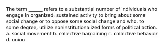 The term ______ refers to a substantial number of individuals who engage in organized, sustained activity to bring about some social change or to oppose some social change and who, to some degree, utilize noninstitutionalized forms of political action. a. social movement b. collective bargaining c. collective behavior d. union