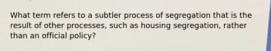 What term refers to a subtler process of segregation that is the result of other processes, such as housing segregation, rather than an official policy?