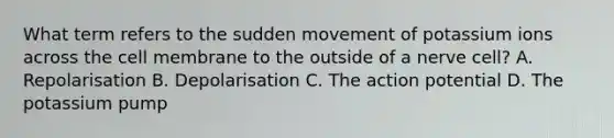 What term refers to the sudden movement of potassium ions across the cell membrane to the outside of a nerve cell? A. Repolarisation B. Depolarisation C. The action potential D. The potassium pump