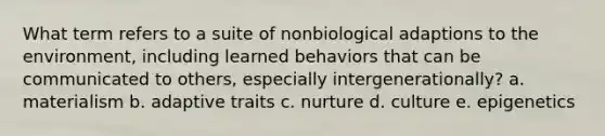 What term refers to a suite of nonbiological adaptions to the environment, including learned behaviors that can be communicated to others, especially intergenerationally? a. materialism b. adaptive traits c. nurture d. culture e. epigenetics